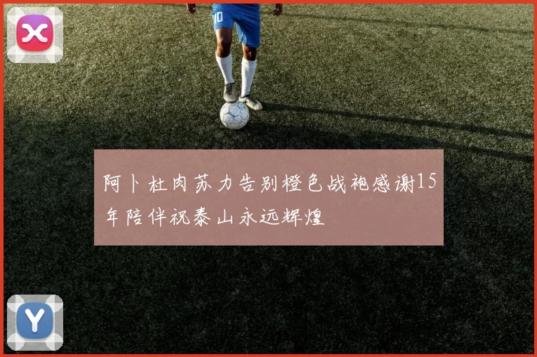阿卜杜肉苏力告别橙色战袍感谢15年陪伴祝泰山永远辉煌