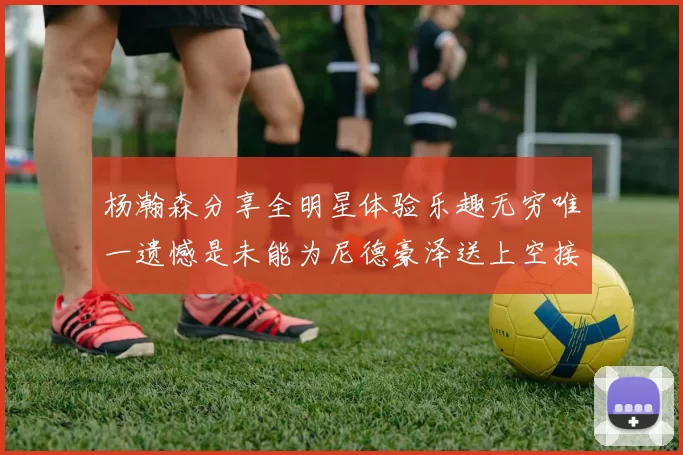 杨瀚森分享全明星体验乐趣无穷唯一遗憾是未能为尼德豪泽送上空接助攻