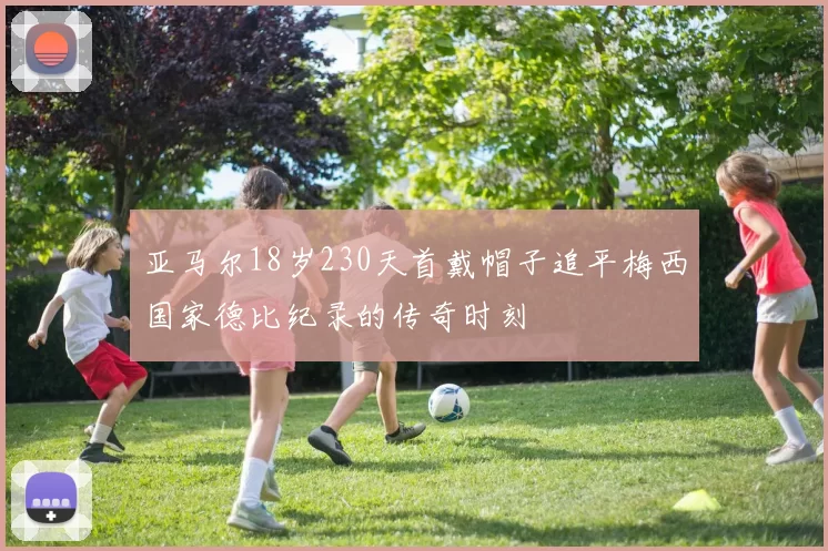 亚马尔18岁230天首戴帽子追平梅西国家德比纪录的传奇时刻