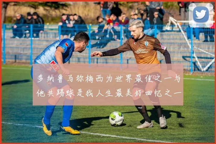 多纳鲁马称梅西为世界最佳之一与他共踢球是我人生最美好回忆之一