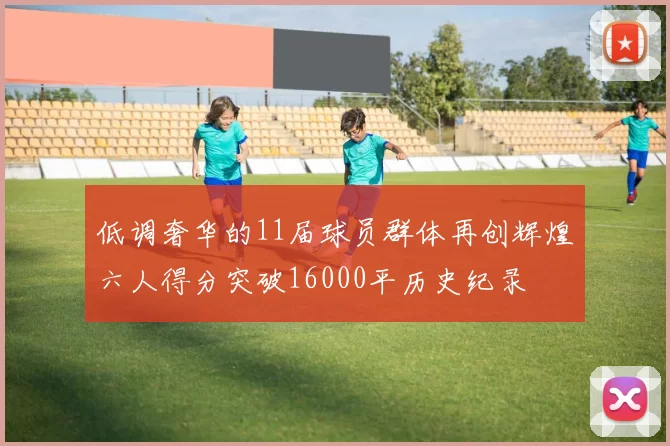 低调奢华的11届球员群体再创辉煌六人得分突破16000平历史纪录