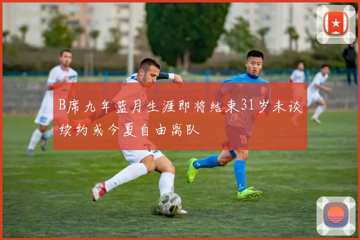 B席九年蓝月生涯即将结束31岁未谈续约或今夏自由离队