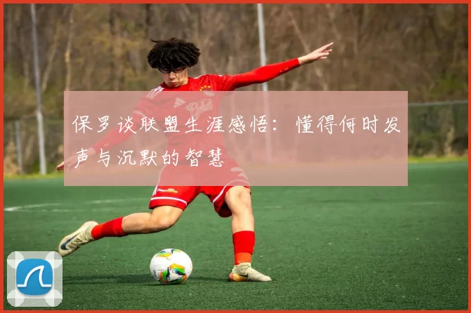 保罗谈联盟生涯感悟：懂得何时发声与沉默的智慧