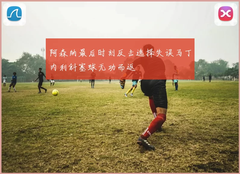 阿森纳最后时刻反击选择失误马丁内利斜塞球无功而返