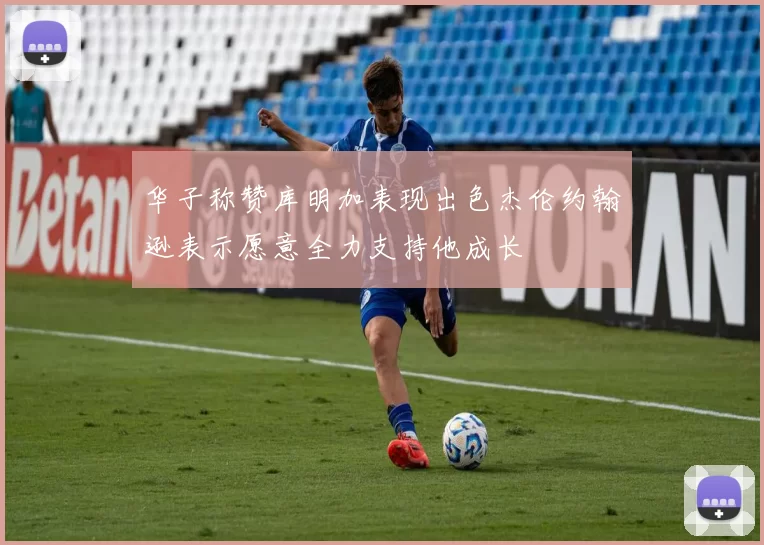 华子称赞库明加表现出色杰伦约翰逊表示愿意全力支持他成长
