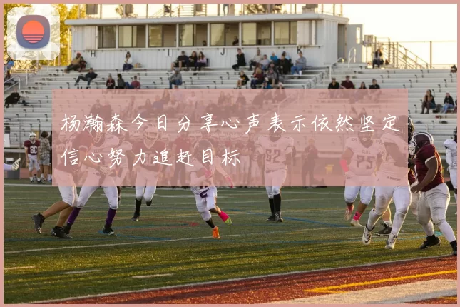 杨瀚森今日分享心声表示依然坚定信心努力追赶目标